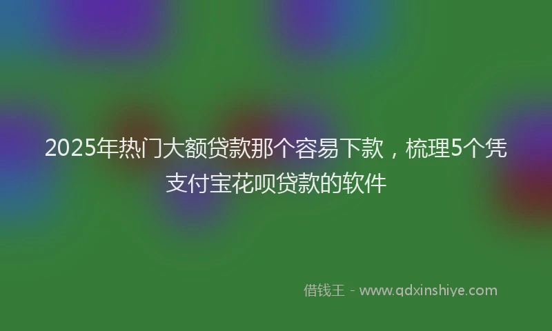 2025年热门大额贷款那个容易下款，梳理5个凭支付宝花呗贷款的软件