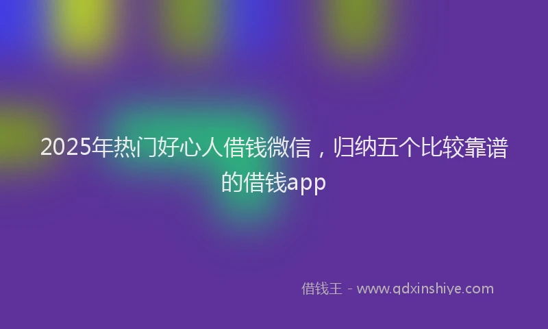 2025年热门好心人借钱微信，归纳五个比较靠谱的借钱app
