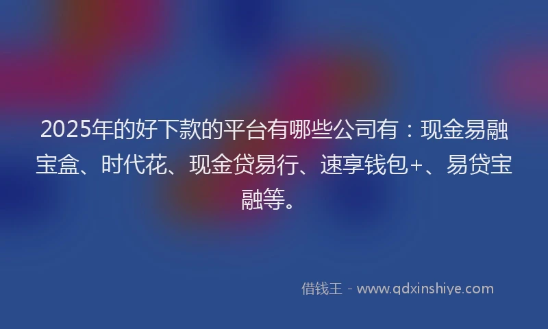 2025年的好下款的平台有哪些公司有：现金易融宝盒、时代花、现金贷易行、速享钱包+、易贷宝融等。