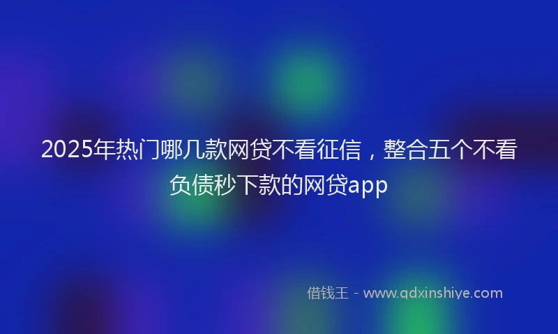 2025年热门哪几款网贷不看征信，整合五个不看负债秒下款的网贷app