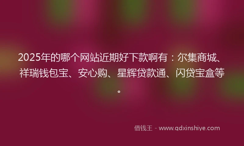 2025年的哪个网站近期好下款啊有：尔集商城、祥瑞钱包宝、安心购、星辉贷款通、闪贷宝盒等。