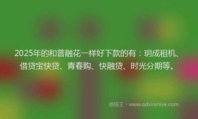 2025年的和普融花一样好下款的有：玥成租机、借贷宝快贷、青春购、快融贷、时光分期等。