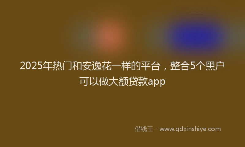 2025年热门和安逸花一样的平台，整合5个黑户可以做大额贷款app