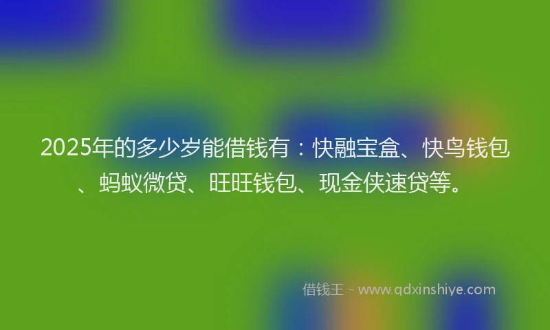 2025年的多少岁能借钱有：快融宝盒、快鸟钱包、蚂蚁微贷、旺旺钱包、现金侠速贷等。