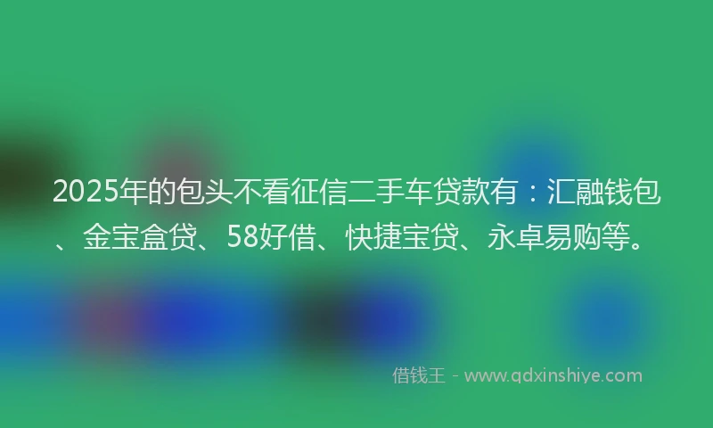 2025年的包头不看征信二手车贷款有：汇融钱包、金宝盒贷、58好借、快捷宝贷、永卓易购等。