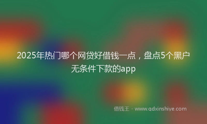 2025年热门哪个网贷好借钱一点，盘点5个黑户无条件下款的app