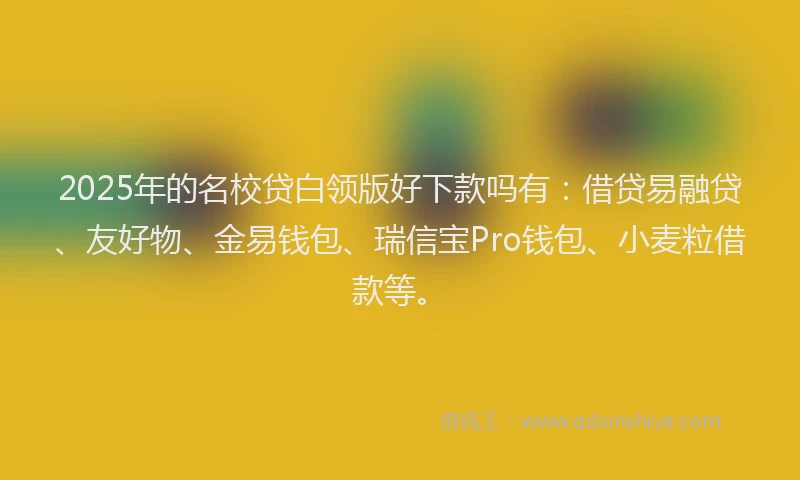 2025年的名校贷白领版好下款吗有：借贷易融贷、友好物、金易钱包、瑞信宝Pro钱包、小麦粒借款等。