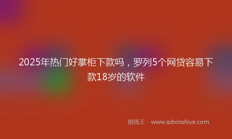 2025年热门好掌柜下款吗，罗列5个网贷容易下款18岁的软件