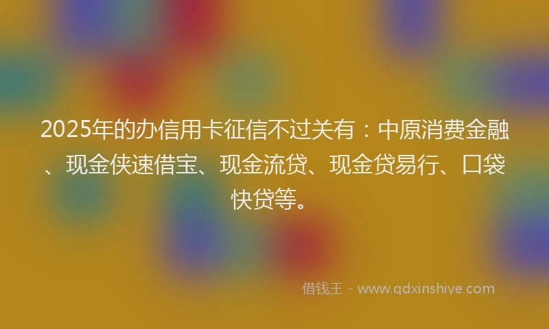 2025年的办信用卡征信不过关有：中原消费金融、现金侠速借宝、现金流贷、现金贷易行、口袋快贷等。