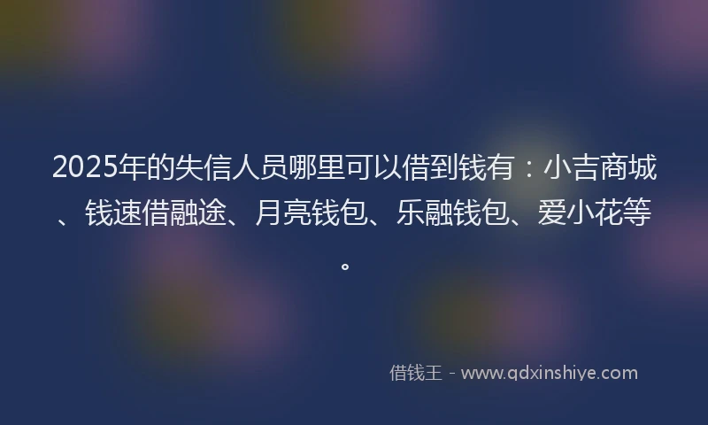 2025年的失信人员哪里可以借到钱有：小吉商城、钱速借融途、月亮钱包、乐融钱包、爱小花等。