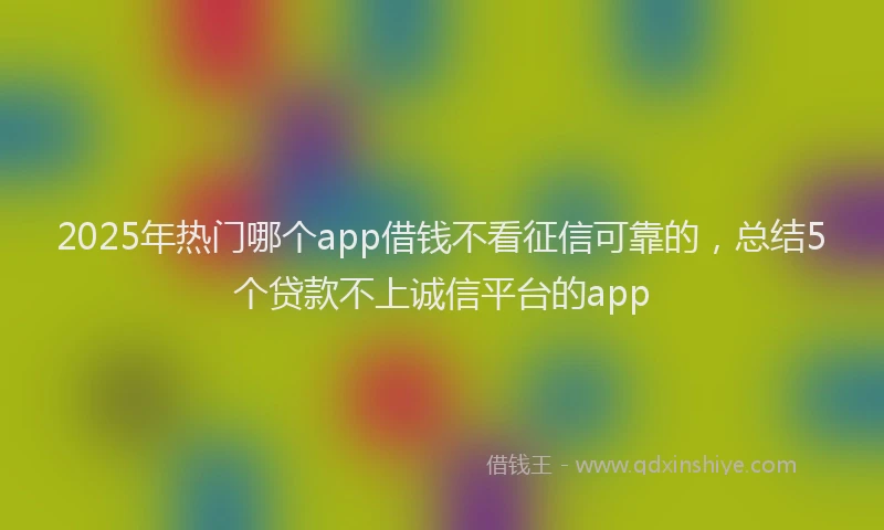 2025年热门哪个app借钱不看征信可靠的，总结5个贷款不上诚信平台的app