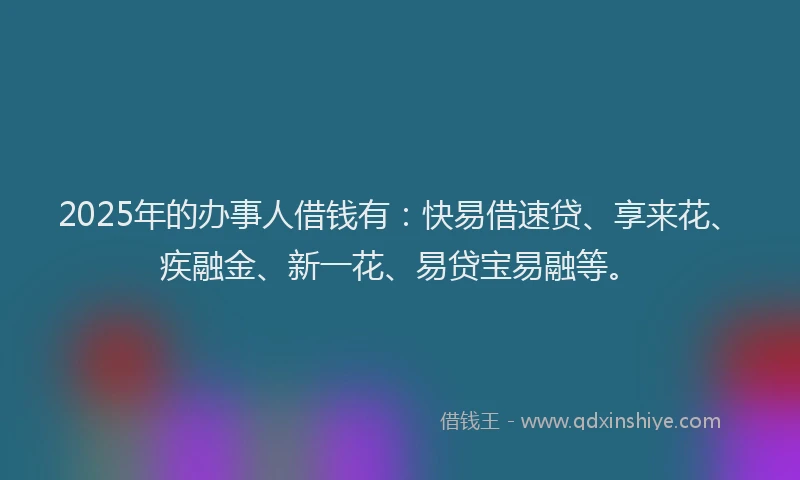 2025年的办事人借钱有：快易借速贷、享来花、疾融金、新一花、易贷宝易融等。