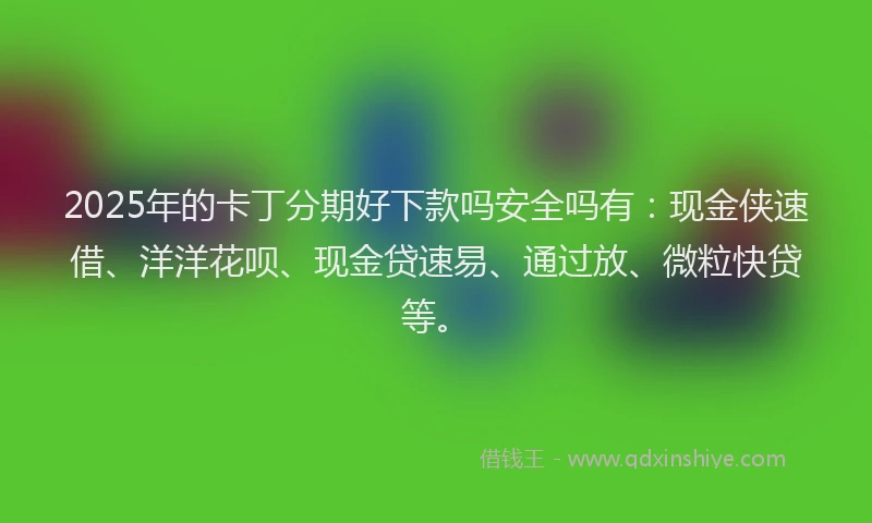 2025年的卡丁分期好下款吗安全吗有：现金侠速借、洋洋花呗、现金贷速易、通过放、微粒快贷等。