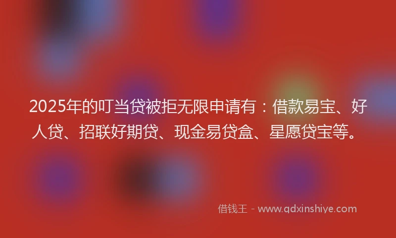 2025年的叮当贷被拒无限申请有：借款易宝、好人贷、招联好期贷、现金易贷盒、星愿贷宝等。