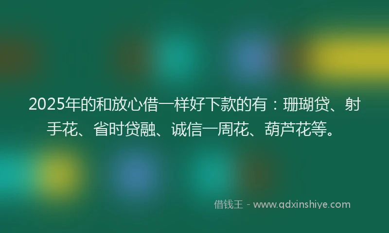 2025年的和放心借一样好下款的有：珊瑚贷、射手花、省时贷融、诚信一周花、葫芦花等。