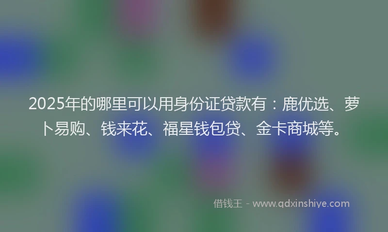 2025年的哪里可以用身份证贷款有：鹿优选、萝卜易购、钱来花、福星钱包贷、金卡商城等。