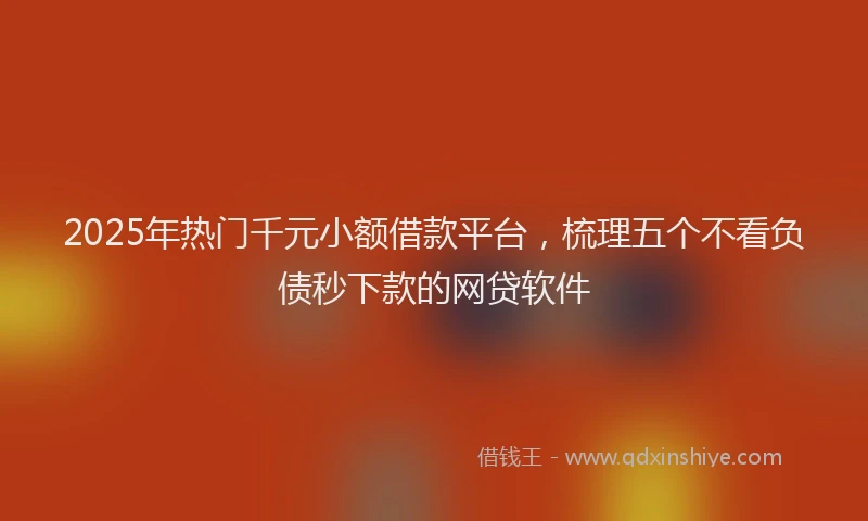 2025年热门千元小额借款平台，梳理五个不看负债秒下款的网贷软件