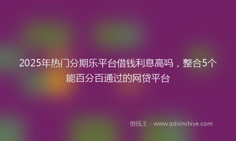 2025年热门分期乐平台借钱利息高吗，整合5个能百分百通过的网贷平台