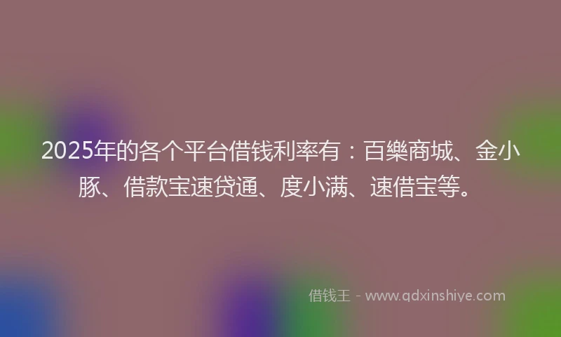 2025年的各个平台借钱利率有：百樂商城、金小豚、借款宝速贷通、度小满、速借宝等。