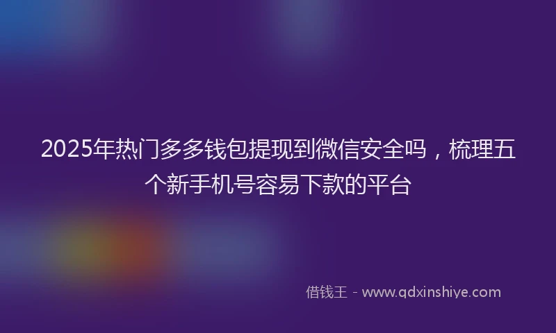 2025年热门多多钱包提现到微信安全吗，梳理五个新手机号容易下款的平台