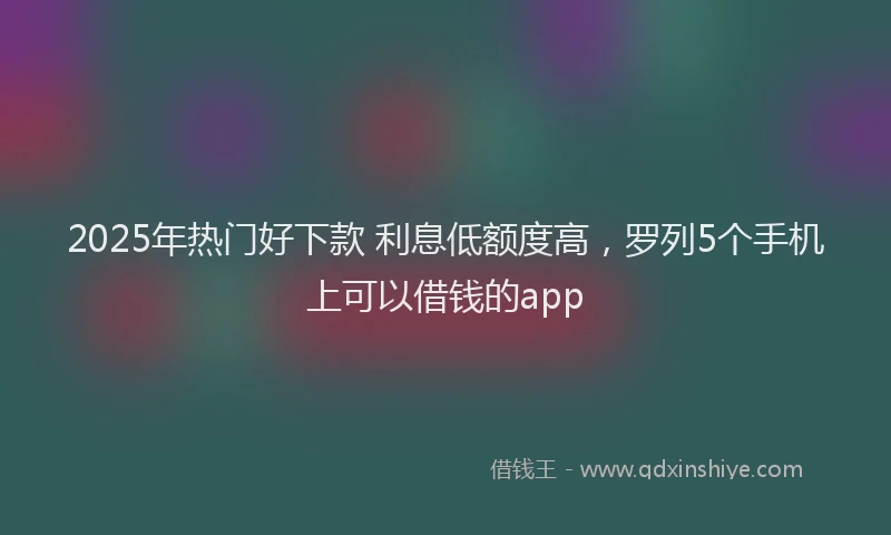 2025年热门好下款 利息低额度高，罗列5个手机上可以借钱的app