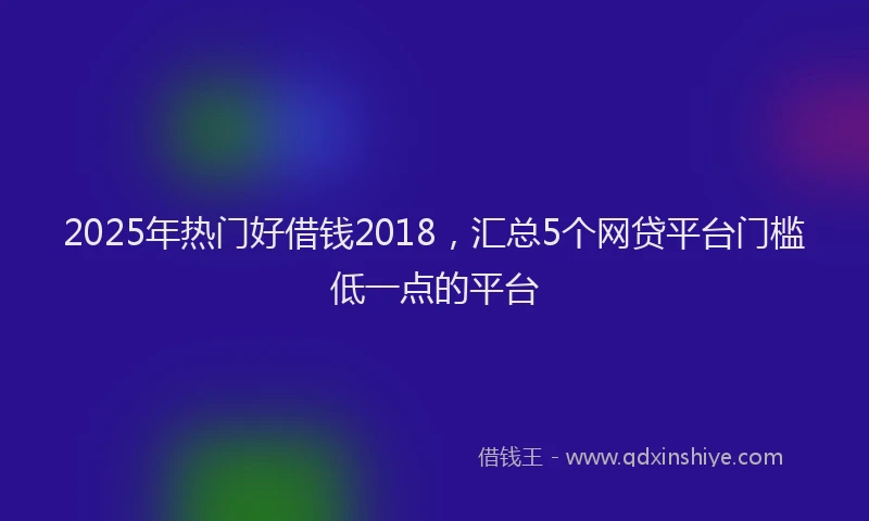 2025年热门好借钱2018，汇总5个网贷平台门槛低一点的平台