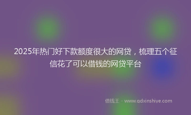 2025年热门好下款额度很大的网贷，梳理五个征信花了可以借钱的网贷平台