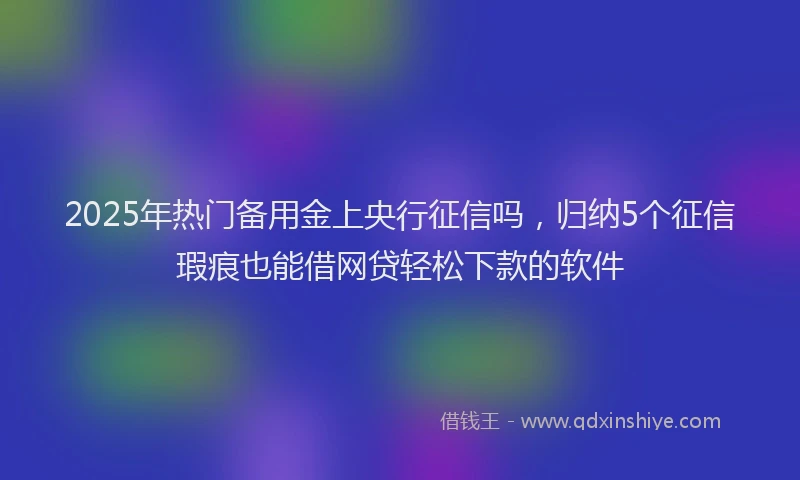 2025年热门备用金上央行征信吗，归纳5个征信瑕疵也能借网贷轻松下款的软件