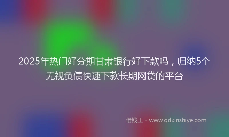 2025年热门好分期甘肃银行好下款吗，归纳5个无视负债快速下款长期网贷的平台