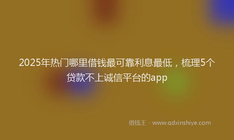 2025年热门哪里借钱最可靠利息最低，梳理5个贷款不上诚信平台的app