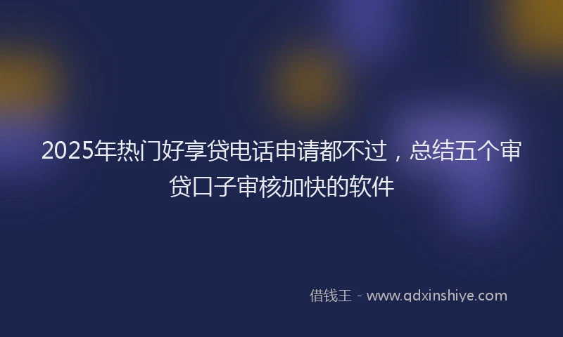 2025年热门好享贷电话申请都不过，总结五个审贷口子审核加快的软件