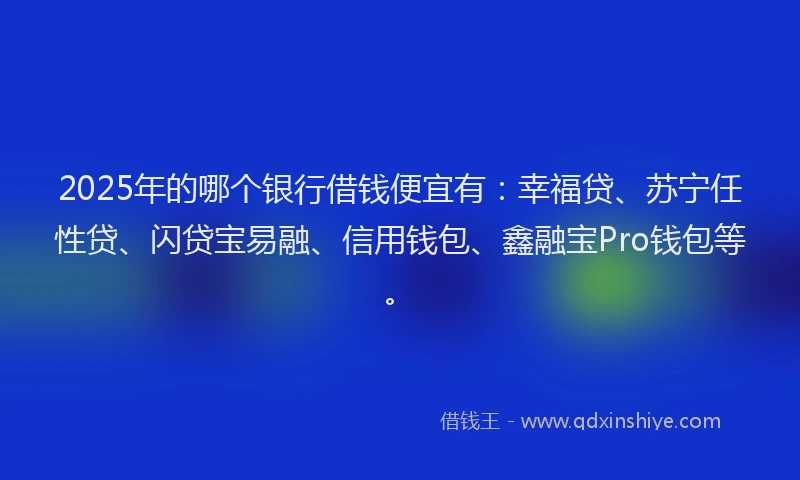 2025年的哪个银行借钱便宜有：幸福贷、苏宁任性贷、闪贷宝易融、信用钱包、鑫融宝Pro钱包等。