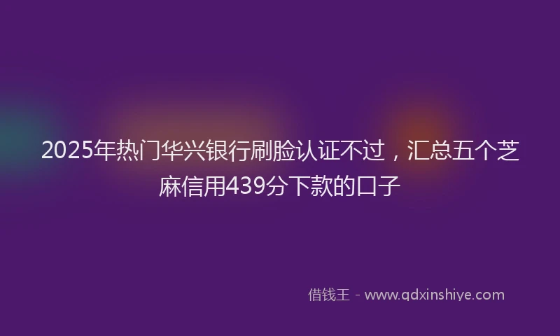 2025年热门华兴银行刷脸认证不过，汇总五个芝麻信用439分下款的口子