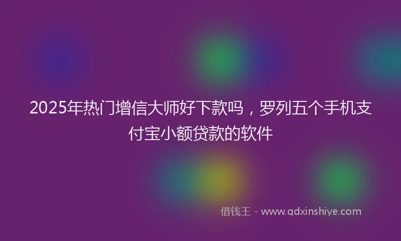 2025年热门增信大师好下款吗，罗列五个手机支付宝小额贷款的软件
