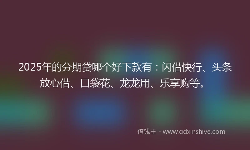 2025年的分期贷哪个好下款有：闪借快行、头条放心借、口袋花、龙龙用、乐享购等。