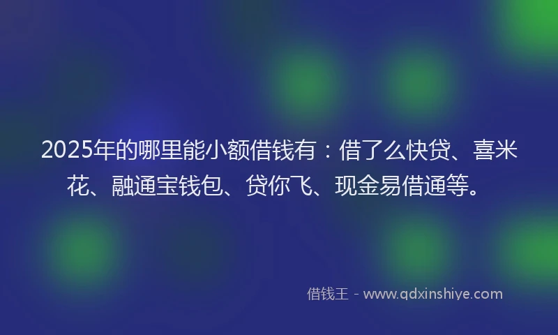 2025年的哪里能小额借钱有：借了么快贷、喜米花、融通宝钱包、贷你飞、现金易借通等。