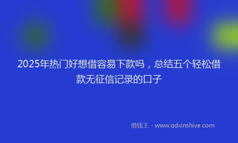 2025年热门好想借容易下款吗，总结五个轻松借款无征信记录的口子