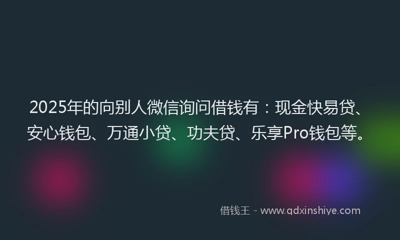 2025年的向别人微信询问借钱有：现金快易贷、安心钱包、万通小贷、功夫贷、乐享Pro钱包等。