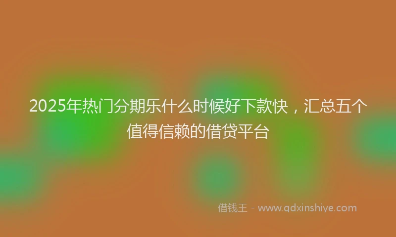 2025年热门分期乐什么时候好下款快，汇总五个值得信赖的借贷平台