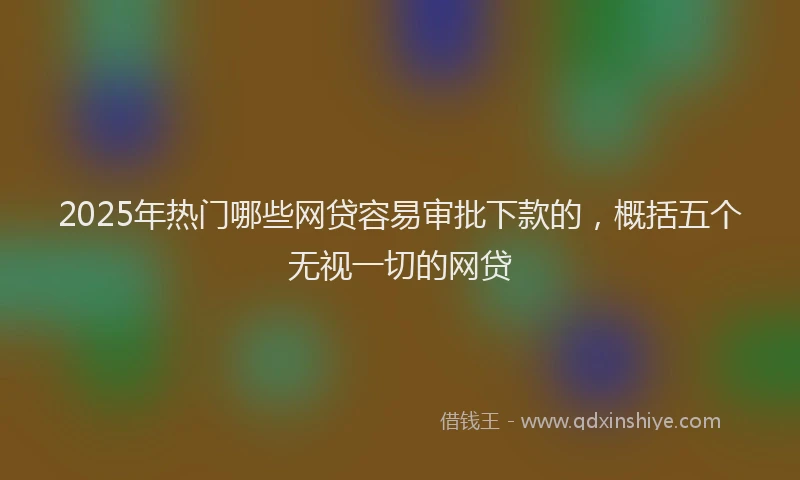 2025年热门哪些网贷容易审批下款的，概括五个无视一切的网贷