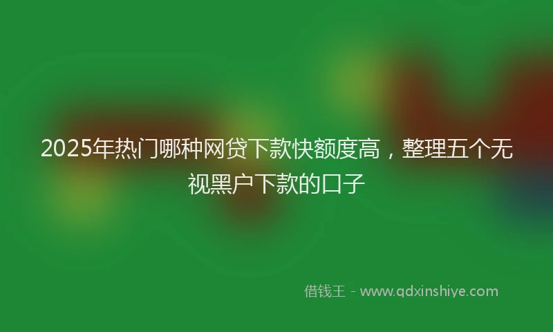 2025年热门哪种网贷下款快额度高，整理五个无视黑户下款的口子
