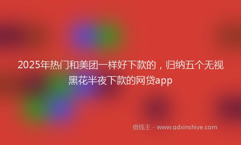 2025年热门和美团一样好下款的，归纳五个无视黑花半夜下款的网贷app