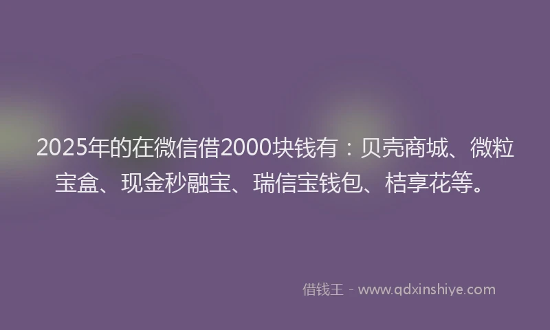 2025年的在微信借2000块钱有：贝壳商城、微粒宝盒、现金秒融宝、瑞信宝钱包、桔享花等。