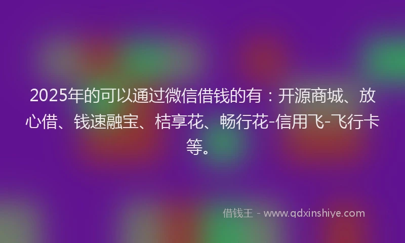 2025年的可以通过微信借钱的有：开源商城、放心借、钱速融宝、桔享花、畅行花-信用飞-飞行卡等。