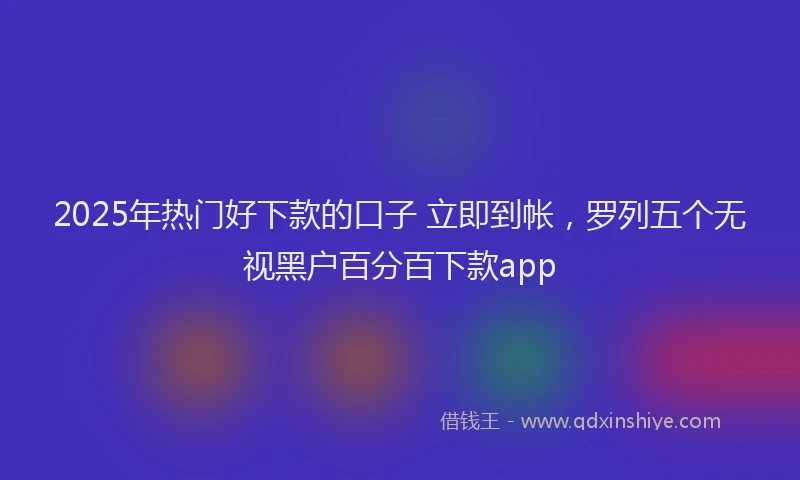 2025年热门好下款的口子 立即到帐，罗列五个无视黑户百分百下款app