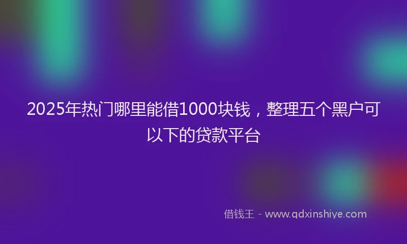 2025年热门哪里能借1000块钱，整理五个黑户可以下的贷款平台