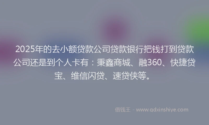 2025年的去小额贷款公司贷款银行把钱打到贷款公司还是到个人卡有：秉鑫商城、融360、快捷贷宝、维信闪贷、速贷侠等。