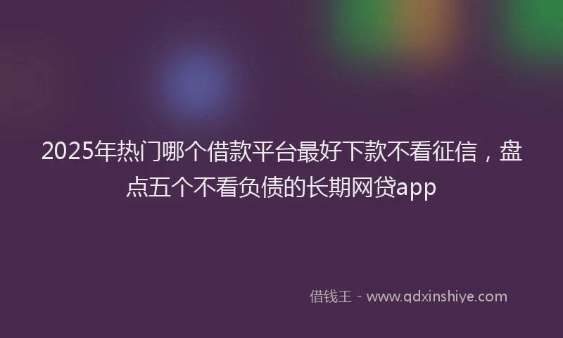 2025年热门哪个借款平台最好下款不看征信，盘点五个不看负债的长期网贷app