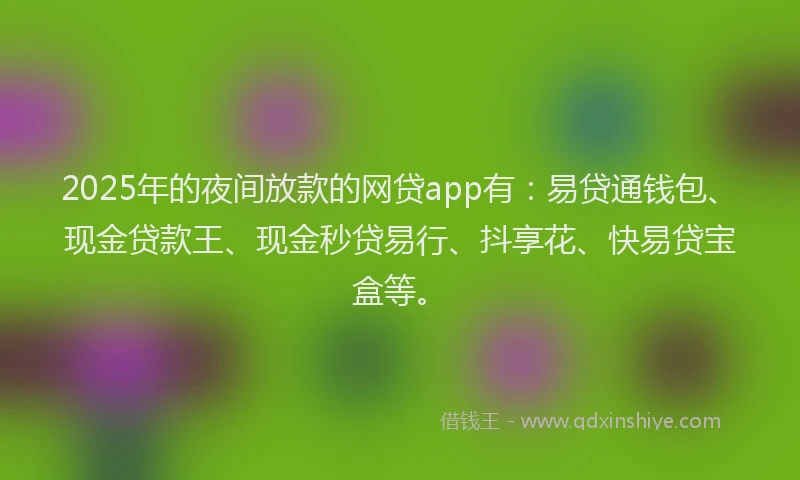 2025年的夜间放款的网贷app有：易贷通钱包、现金贷款王、现金秒贷易行、抖享花、快易贷宝盒等。