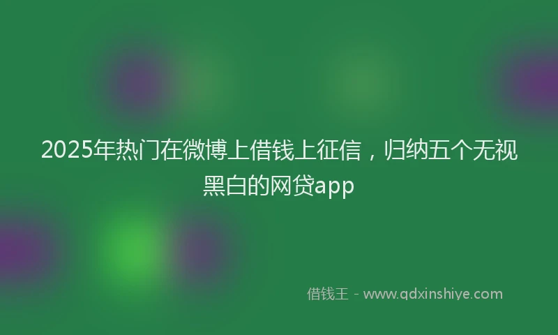 2025年热门在微博上借钱上征信，归纳五个无视黑白的网贷app